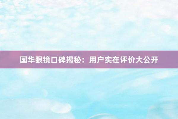 国华眼镜口碑揭秘：用户实在评价大公开