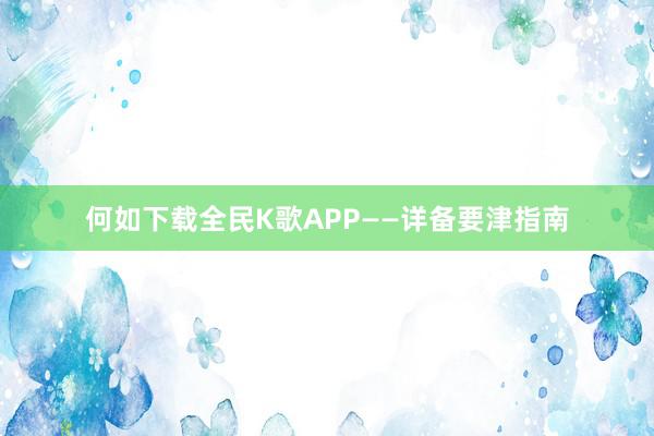 何如下载全民K歌APP——详备要津指南