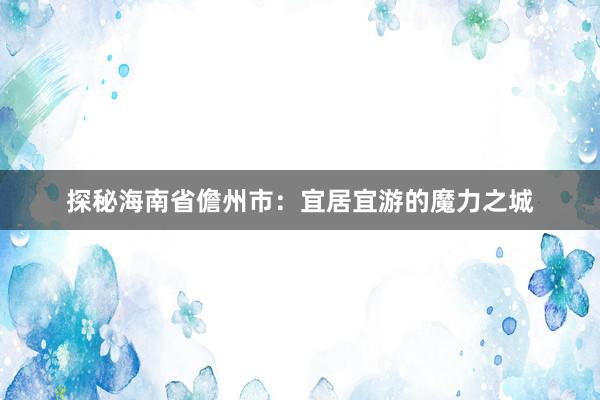 探秘海南省儋州市：宜居宜游的魔力之城