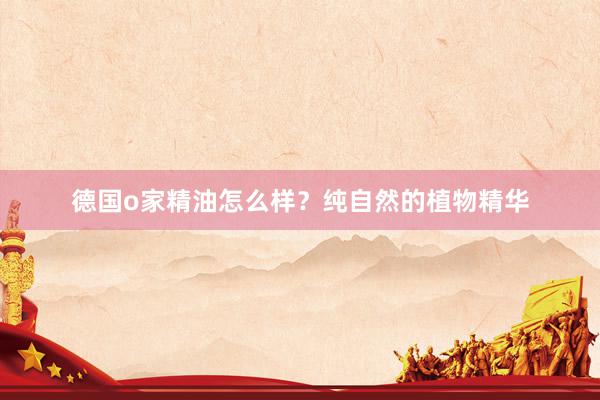 德国o家精油怎么样？纯自然的植物精华